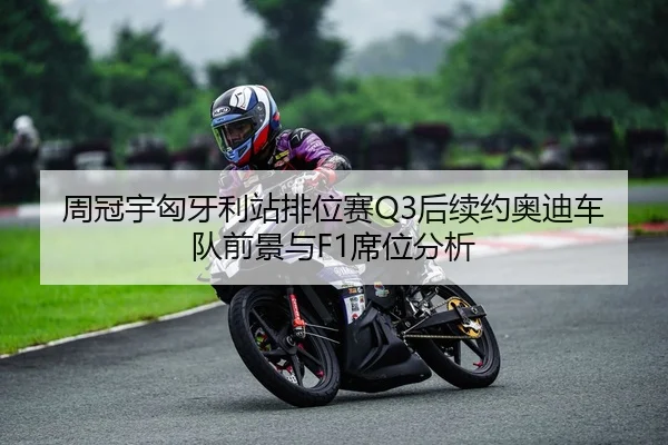 周冠宇匈牙利站排位赛Q3后续约奥迪车队前景与F1席位分析